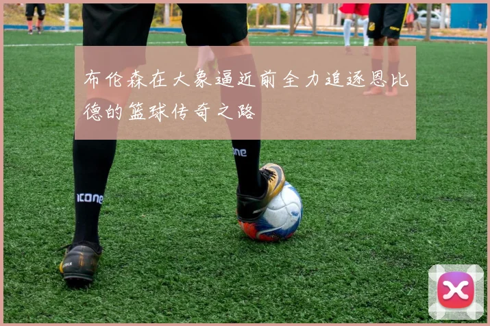 布伦森在大象逼近前全力追逐恩比德的篮球传奇之路