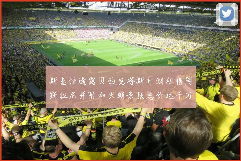 斯基拉透露贝西克塔斯计划租借阿斯拉尼并附加买断条款总价达千万级别