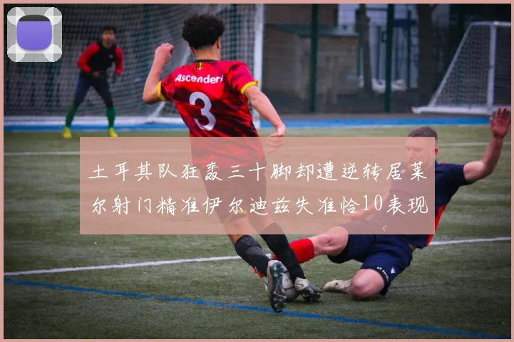 土耳其队狂轰三十脚却遭逆转居莱尔射门精准伊尔迪兹失准恰10表现平平