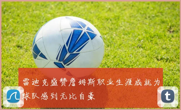 雷迪克盛赞詹姆斯职业生涯成就为球队感到无比自豪