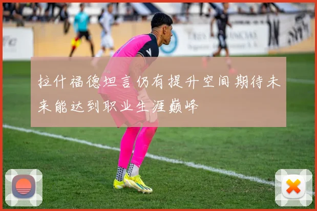 拉什福德坦言仍有提升空间期待未来能达到职业生涯巅峰
