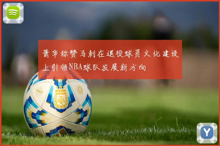 萧华称赞马刺在退役球员文化建设上引领NBA球队发展新方向