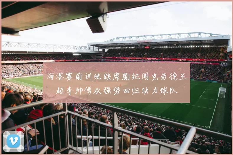海港赛前训练缺席蒯纪闻克劳德王燊超李帅傅欢强势回归助力球队