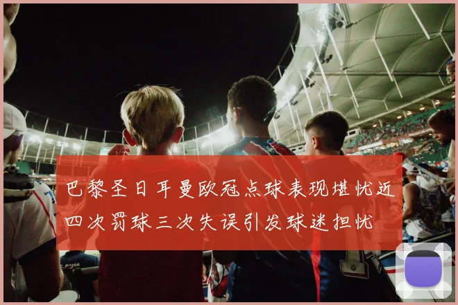 巴黎圣日耳曼欧冠点球表现堪忧近四次罚球三次失误引发球迷担忧