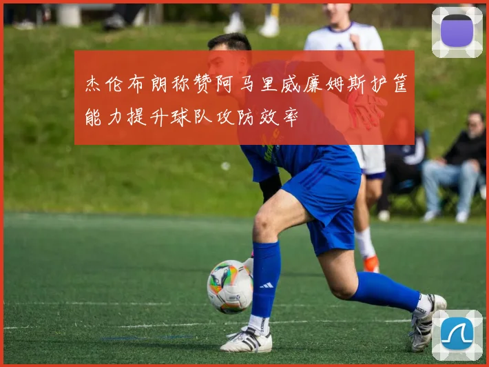 杰伦布朗称赞阿马里威廉姆斯护筐能力提升球队攻防效率