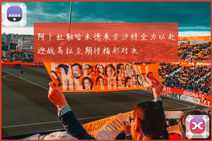 阿卜杜勒哈米德表示沙特全力以赴迎战乌拉圭期待精彩对决
