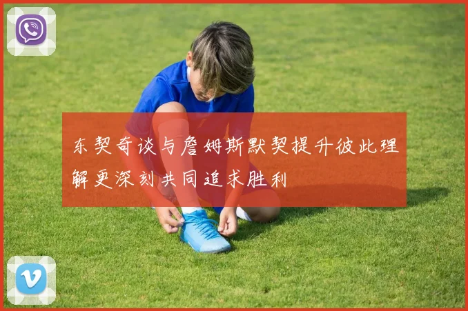东契奇谈与詹姆斯默契提升彼此理解更深刻共同追求胜利