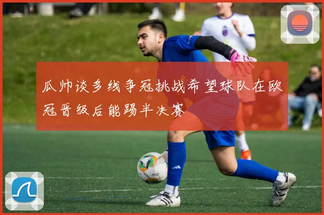 瓜帅谈多线争冠挑战希望球队在欧冠晋级后能踢半决赛
