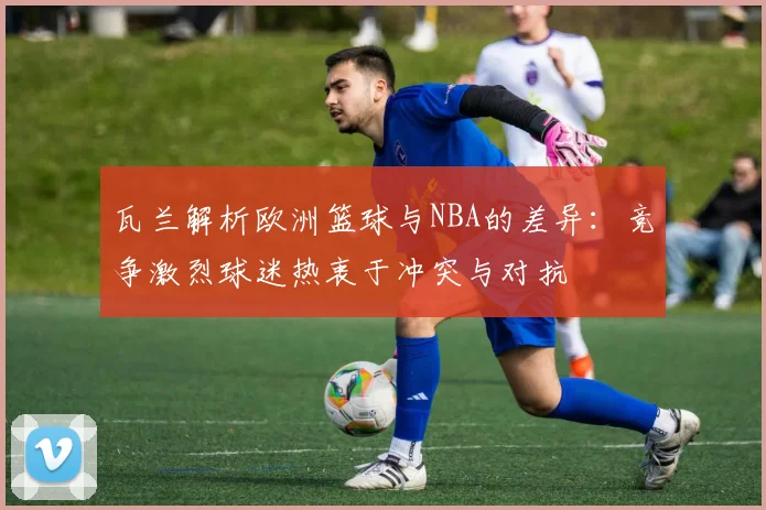 瓦兰解析欧洲篮球与NBA的差异：竞争激烈球迷热衷于冲突与对抗