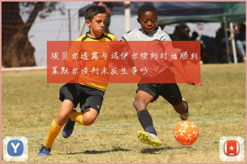 埃贝尔透露与诺伊尔续约对话顺利莱默尔谈判未发生争吵