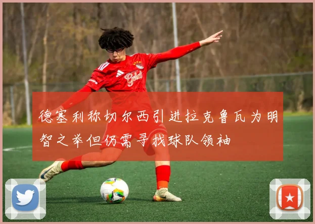 德塞利称切尔西引进拉克鲁瓦为明智之举但仍需寻找球队领袖