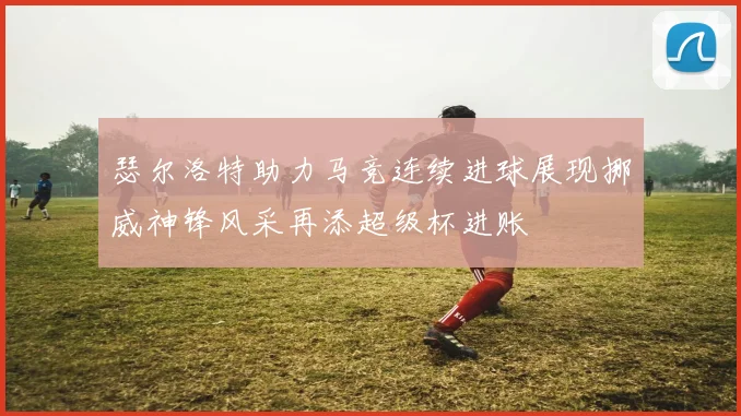 瑟尔洛特助力马竞连续进球展现挪威神锋风采再添超级杯进账