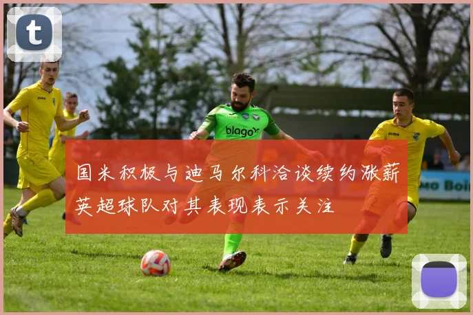 国米积极与迪马尔科洽谈续约涨薪英超球队对其表现表示关注