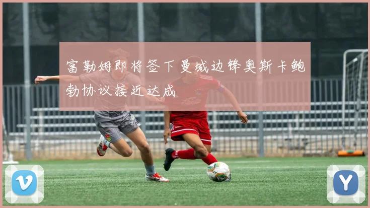 富勒姆即将签下曼城边锋奥斯卡鲍勃协议接近达成